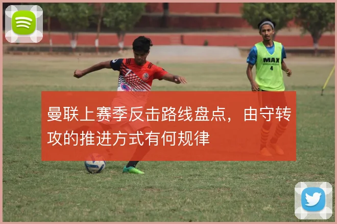 曼联上赛季反击路线盘点，由守转攻的推进方式有何规律