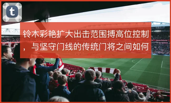 铃木彩艳扩大出击范围搏高位控制,与坚守门线的传统门将之间如何取舍