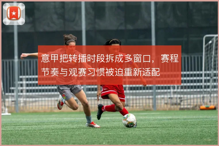 意甲把转播时段拆成多窗口，赛程节奏与观赛习惯被迫重新适配