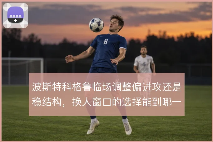 波斯特科格鲁临场调整偏进攻还是稳结构，换人窗口的选择能到哪一步