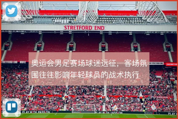 奥运会男足赛场球迷远征,客场氛围往往影响年轻球员的战术执行