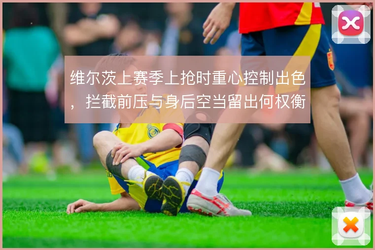 维尔茨上赛季上抢时重心控制出色,拦截前压与身后空当留出何权衡