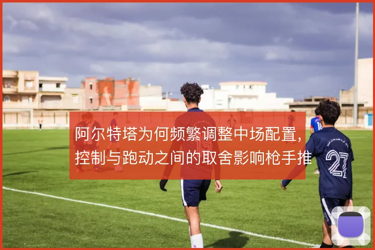阿尔特塔为何频繁调整中场配置，控制与跑动之间的取舍影响枪手推进稳定性