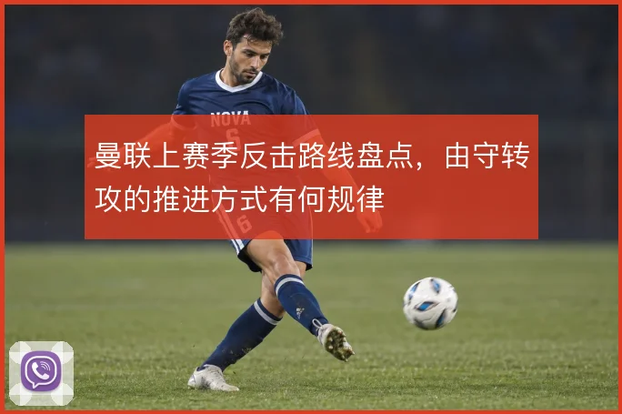 曼联上赛季反击路线盘点,由守转攻的推进方式有何规律