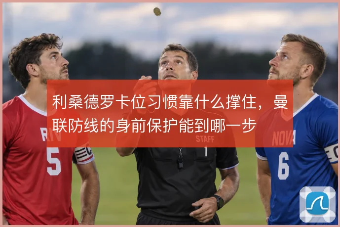 利桑德罗卡位习惯靠什么撑住，曼联防线的身前保护能到哪一步