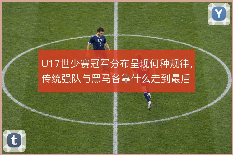 U17世少赛冠军分布呈现何种规律,传统强队与黑马各靠什么走到最后