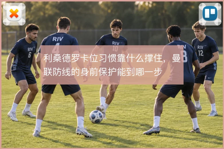 利桑德罗卡位习惯靠什么撑住，曼联防线的身前保护能到哪一步
