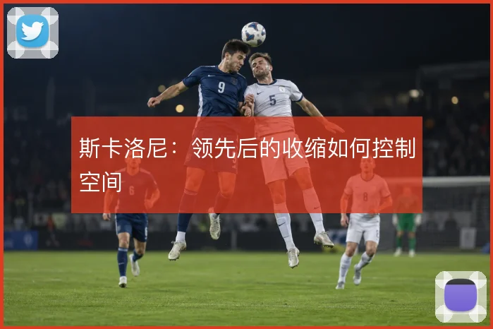 斯卡洛尼：领先后的收缩如何控制空间