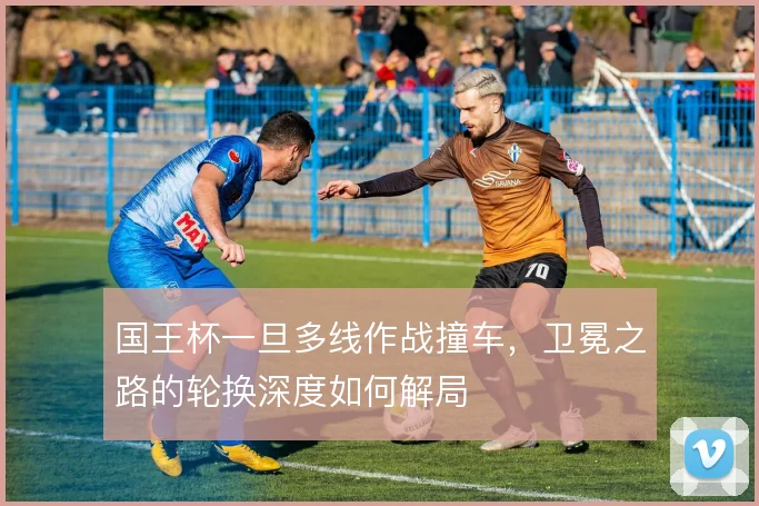 国王杯一旦多线作战撞车，卫冕之路的轮换深度如何解局